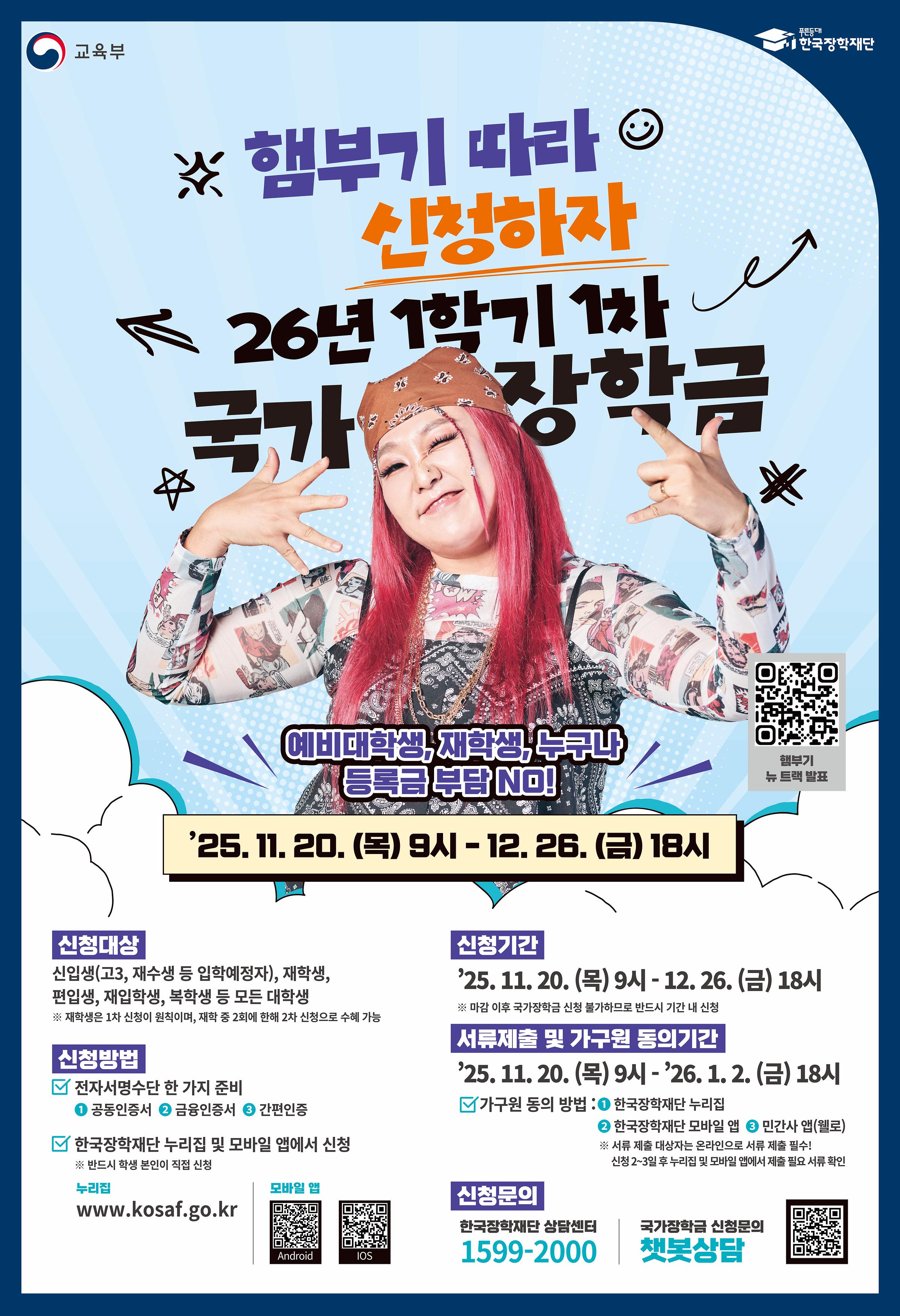 < 2026학년도 1학기 1차 국가장학금(l, ll유형) 학생 신청 안내 >      2026학년도 1학기 1차 국가장학금(l, ll유형) 학생 신청 기간 및 방법을 아래와 같이 안내드리오니,  위 상단에 첨부되어 있는 매뉴얼을 확인하시어 신청기간 내 신청을 완료하여 주시기 바랍니다.      □ 신청기간    ○ 2025. 11. 20.(목) 9시 ~ 2025. 12. 26.(금) 18시 까지  ※ 주말 및 공휴일 포함 신청기간 내 24시간 신청가능(단, 마감일의 경우 18시 종료)    □ 서류제출 및 가구원 동의기간    ○ 2025. 11. 20.(목) 9시 ~ 2026. 01. 02.(금) 18시 까지    □ 신청대상    ○ 신입생(고3, 재수생 등 입학예정자), 재학생, 편입생, 재입학생, 복학생 등 모든 대학생  ※ 신입생(고3, 재수생 등 입학예정자)의 경우 소속대학과 합격유무가 미확정인 상태로도 국가장학금(l, ll유형) 신청 가능  ※ 재학생은 국가장학금(l, ll유형) 1차 신청이 원칙이며, 2차 신청 재학생은 재학 중 2회에 한하여 구제신청이 자동으로 적용되어 심사 진행 2회 초과 시 '신청기간 미준수'로 심사 탈락  ※ 국가장학금(l, ll유형) 미신청자는 재난장학금 지원 불가하므로, 특별재난지역 내 피해가구 대학생은 반드시 국가장학금(l, ll유형)을 신청    □ 신청방법    ○ 한국장학재단 홈페이지(https://www.kosaf.go.kr) 또는 모바일 앱을 통해 학생이 직접 신청  ※ 신입생의 경우 국가장학금(l, ll유형) 신청 시 학번 / 수험번호 입력 칸은 아무 숫자를 입력하여 신청하여도 무방합니다.(추후 학번 부여 시 자동 수정 예정)  ※ 전공심화로 1학년으로 올라가는 학생의 경우 국가장학금 신청 시 학적구분을 "학부편입" 으로 설정하여 신청하시길 바랍니다.  ※ 더 자세한 신청방법은 위 상단에 첨부되어 있는 [첨부1] 2026학년도 1학기 1차 국가장학금(l, ll유형) 학생 신청 매뉴얼(모바일)과 [첨부2] 2026학년도 1학기 1차 국가장학금(l, ll유형) 학생 신청 매뉴얼(홈페이지)을 확인해주시기 바랍니다.      □ 등록대학 미확정 신입생 신청시 참고사항  등록대학 미확정 신입생 신청시 참고사항 학적구분 *산업체위탁 및 일반과정 신입생은 '학부 신입'선택 *전공심화과정 신입생은 '학부 편입'선택 ※1학기 신입생으로 국가장학금 신청 시, 대학 정보 입력여부와 상관없이 소속대학미정 처리되며, 3월 이후 대학에서 재공하는 신입생 최종등록 정보로 심사 진행됩니다.      □ 지원금액    ○ 학자금 지원구간별 해당 학기 등록금 필수경비(입학금, 수업료)를 초과하지 않는 범위 내에서 차등지원   ○ 국가장학금 I유형 지원금액  구분	학자금 지원구간	학기별 최대지원금액	연간 최대지원금액	비고      l 유형       기초/차상위	전액*	전액*	- 1구간	300만원 600만원	- 2구간	300만원 600만원 - 3구간	300만원	600만원 - 4구간	220만원 440만원	- 5구간	220만원 440만원 - 6구간	220만원 440만원 - 7구간	180만원	360만원	- 8구간	180만원 360만원 - 9구간	50만원	100만원	- * 등록금 범위 내 필수 경비(입학급, 수업료)    ○ 다자녀 국가장학금 지원금액  구분	학자금 지원구간	신청자 본인 서열 첫째, 둘째	신청자 본인 서열 셋째 이상 비고 학기별 최대지원금액 연간 최대지원금액 학기별 최대지원금액 연간 최대지원금액       l 유형       기초/차상위	전액*	전액*	전액* - 1구간	305만원	610만원	- 2구간	305만원 610만원 - 3구간	305만원 610만원 - 4구간	252.5만원	505만원	- 5구간	252.5만원 505만원	- 6구간	252.5만원 505만원 - 7구간	232.5만원	465만원	- 8구간	232.5만원 465만원 - 9구간	67.5만원	135만원	100만원	200만원	- * 등록금 범위 내 필수 경비(입학급, 수업료)    □ 문의방법    ○ 한국장학재단 콜(상담)센터 1599-2000  ○ 서정대학교 학생성공처 장학부서 031-860-5165, 031-860-5291