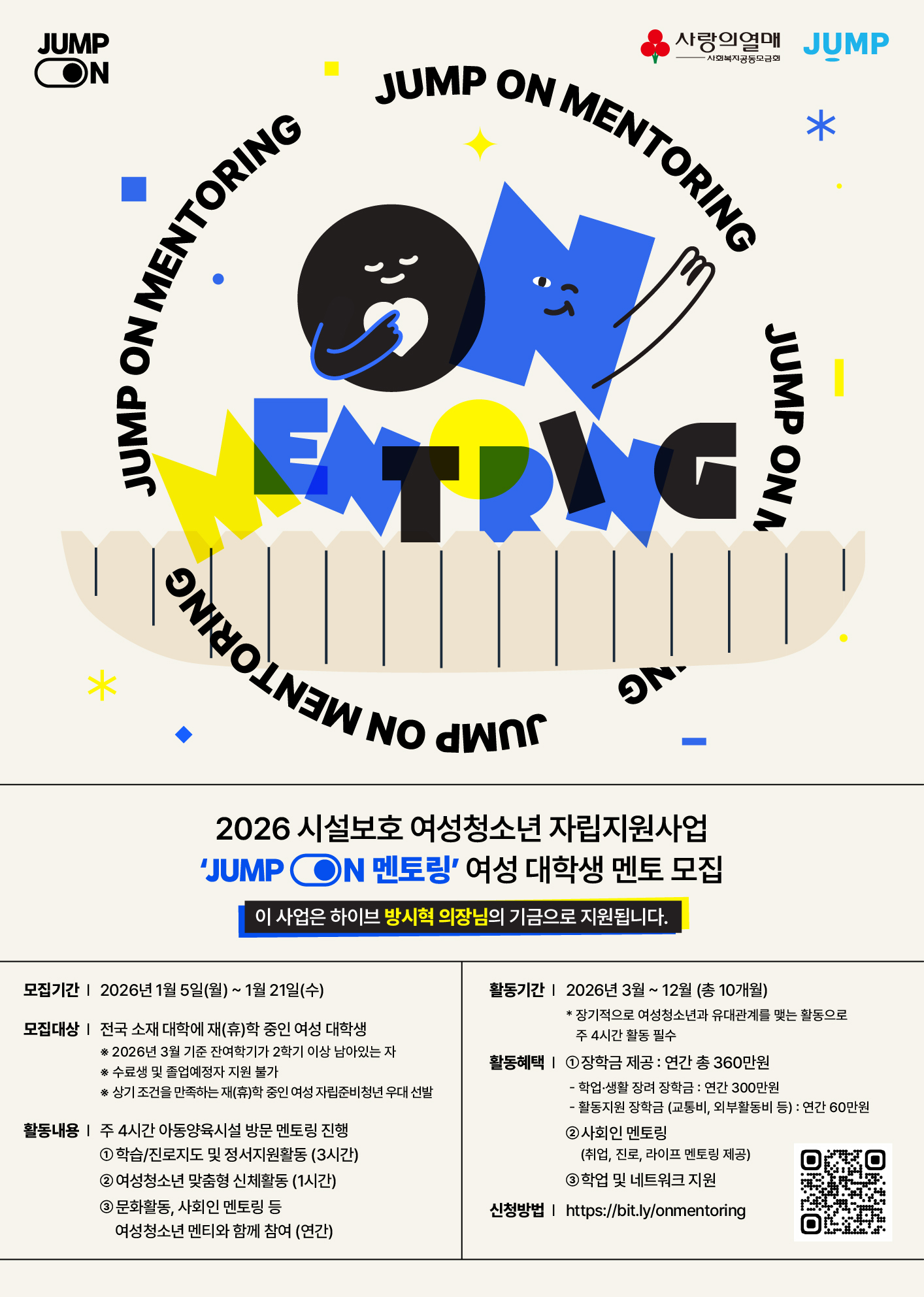 <2026 시설보호 여성청소년 자립지원사업 「JUMP ON 멘토링」멘토 모집 안내>    □ 활동기간 : 2026. 3. ~ 2026. 12. 까지(10개월)    □ 활동내용  ○ [정기] 주 4시간 멘토링(학습/진로지도 및 정서지원 3시간, 신체활동 1시간)   ※ 여성 대학생 멘토-여성 청소년 1:2매칭   ※ 여성 대학생 멘토는 교육봉사자로서 여성청소년 멘티를 위한 선생님입니다.  ○ [연간] 문화체험활동, 진로탐색활동, 사회인 멘토링, 커뮤니티 활동 지원    □ 활동혜택  ○ 장학금 제공: 연간 총 360만원   - 학업·생활 장려 장학금: 연간 300만원   - 활동지원 장학금 (교통비, 외부활동비 등): 연간 60만원  ○ 사회인 멘토링   - 각 분야 사회인으로 구성된 멘토단과의 매칭을 통한 취업/진로/라이프 멘토링 제공  ○ 학업 및 네트워크 지원   - YBM 온라인 어학강의 수강권 및 MOS 자격증 강의, 응시권 제공 등   - 점프 커뮤니티 내 다양한 네트워크 교류 기회 제공    □ 모집대상  ○ 전국 소재 대학 재(휴)학 중인 여성 대학생    □ 모집일정   - 서류접수 : 2026.01.05(월) ~ 01.21(수) 23:59까지   - 서류발표 : 2026.01.27(화) / 개별 이메일 안내   - 면접심사 : 2026.01.30(금) / 오프라인 진행 / 14시~18시 예정   - 최종발표 : 2026.02.04(목) / 개별 이메일 안내   - 사전교육 및 발대식 : 2026.02.11(수)~ 12(목) 1박 2일    □ 신청방법  ○ 온라인 접수 : (https://bit.ly/onmentoring)    □ 문의   - 이메일 : info@onmentoring.org   - 전화번호 : 02-2088-1448   ※ 자세한 내용은 상단에 첨부되어있는 '[공고문] 2026 시설보호 여성청소년 자립지원사업「JUMP ON 멘토링」_여성 대학생 멘토 모집 안내'를 확인하여 주시기 바랍니다.