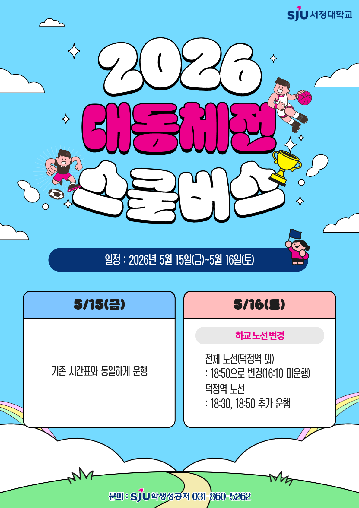 2026 대동체전 기간 스쿨버스 운행 안내 ■ 5월 15일(금) 기존 스쿨버스 시간표와 동일하게 정상 운행합니다.  ■ 5월 16일(토) 대동체전 일정에 따라 하교 운행 시간이 일부 변경됩니다.  하교 운행 시간이 18:50으로 변경됩니다. 하교 노선은 18:30, 18:50 추가 운행됩니다. 16:10 운행은 없습니다. 기존 노선은 정상 운행됩니다.